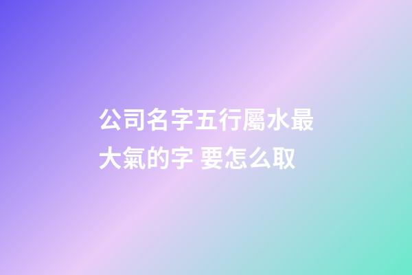 公司名字五行屬水最大氣的字 要怎么取-第1張-公司起名-玄機派